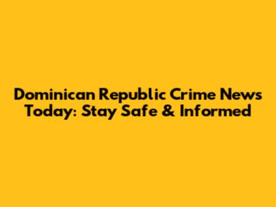 Dominican Republic Crime News Today: Stay Safe & Informed