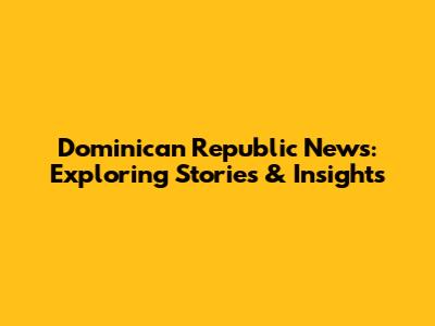 Dominican Republic News: Exploring Stories & Insights