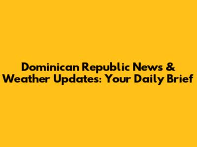 Dominican Republic News & Weather Updates: Your Daily Brief