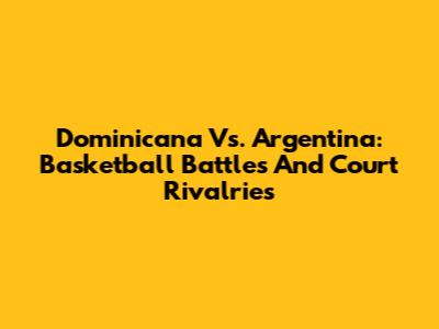 Dominicana Vs. Argentina: Basketball Battles And Court Rivalries