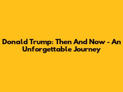 Donald Trump: Then And Now - An Unforgettable Journey