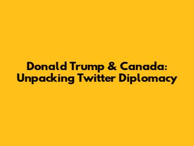 Donald Trump & Canada: Unpacking Twitter Diplomacy