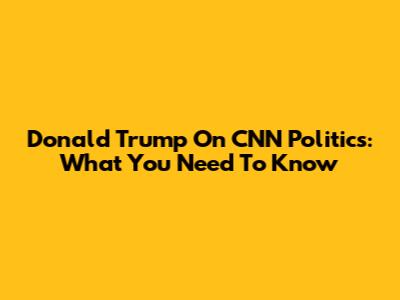 Donald Trump On CNN Politics: What You Need To Know