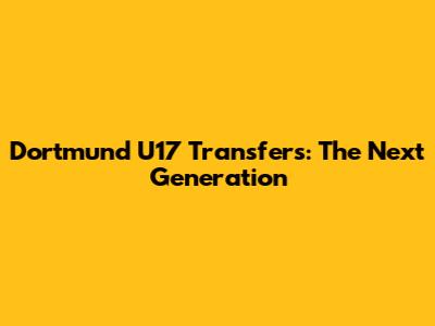 Dortmund U17 Transfers: The Next Generation