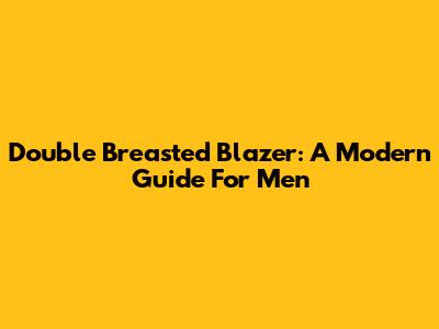 Double Breasted Blazer: A Modern Guide For Men