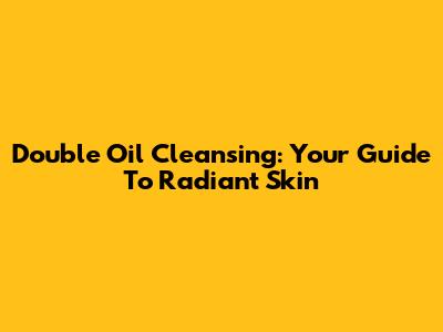 Double Oil Cleansing: Your Guide To Radiant Skin
