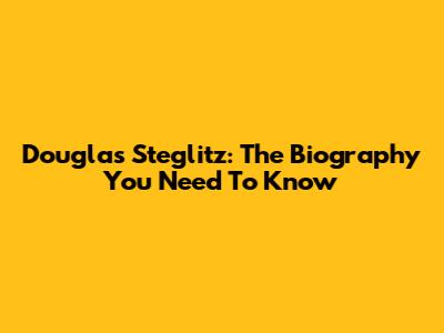 Douglas Steglitz: The Biography You Need To Know