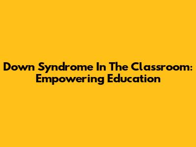 Down Syndrome In The Classroom: Empowering Education