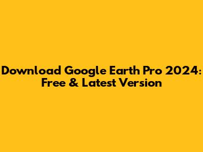 Download Google Earth Pro 2024: Free & Latest Version
