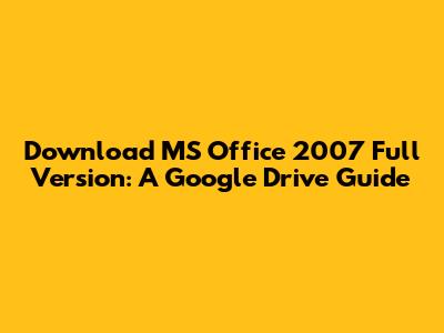 Download MS Office 2007 Full Version: A Google Drive Guide