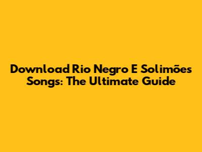 Download Rio Negro E Solimões Songs: The Ultimate Guide