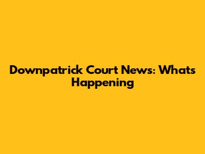 Downpatrick Court News: What's Happening