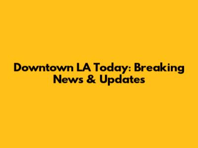 Downtown LA Today: Breaking News & Updates