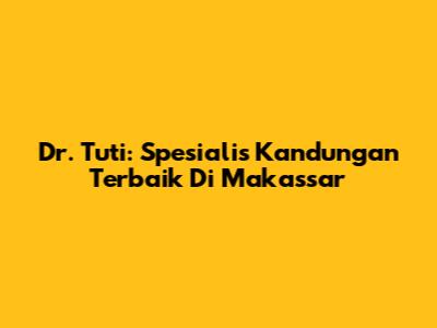 Dr. Tuti: Spesialis Kandungan Terbaik Di Makassar