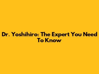 Dr. Yoshihiro: The Expert You Need To Know