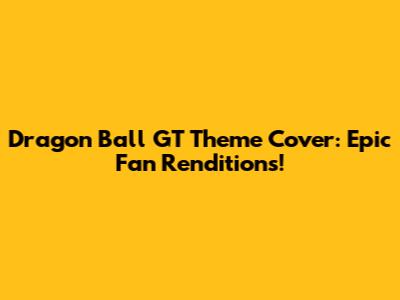 Dragon Ball GT Theme Cover: Epic Fan Renditions!