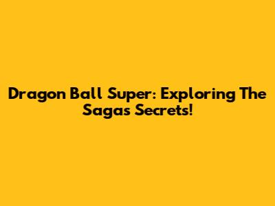 Dragon Ball Super: Exploring The Saga's Secrets!