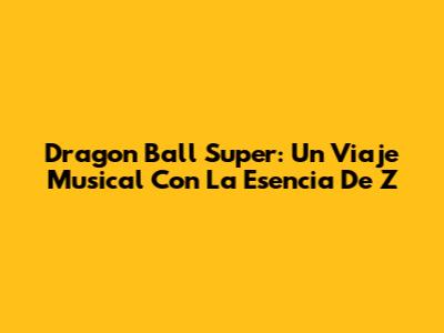 Dragon Ball Super: Un Viaje Musical Con La Esencia De Z