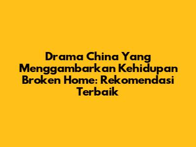 Drama China Yang Menggambarkan Kehidupan Broken Home: Rekomendasi Terbaik