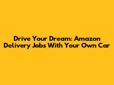 Drive Your Dream: Amazon Delivery Jobs With Your Own Car