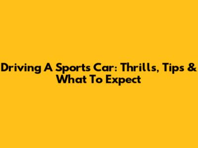 Driving A Sports Car: Thrills, Tips & What To Expect