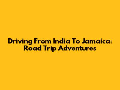 Driving From India To Jamaica: Road Trip Adventures