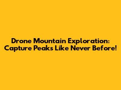 Drone Mountain Exploration: Capture Peaks Like Never Before!