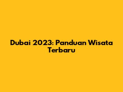Dubai 2023: Panduan Wisata Terbaru