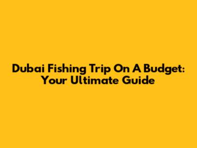 Dubai Fishing Trip On A Budget: Your Ultimate Guide