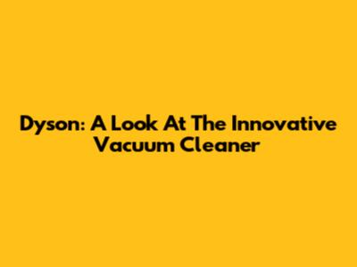Dyson: A Look At The Innovative Vacuum Cleaner
