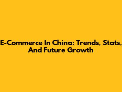 E-Commerce In China: Trends, Stats, And Future Growth