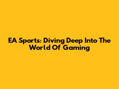 EA Sports: Diving Deep Into The World Of Gaming