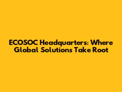 ECOSOC Headquarters: Where Global Solutions Take Root
