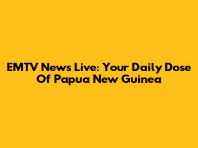 EMTV News Live: Your Daily Dose Of Papua New Guinea