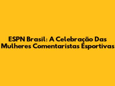 ESPN Brasil: A Celebração Das Mulheres Comentaristas Esportivas