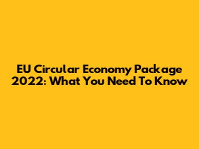 EU Circular Economy Package 2022: What You Need To Know