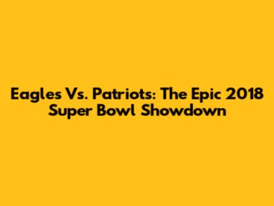 Eagles Vs. Patriots: The Epic 2018 Super Bowl Showdown