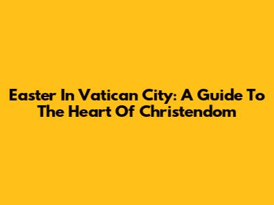 Easter In Vatican City: A Guide To The Heart Of Christendom