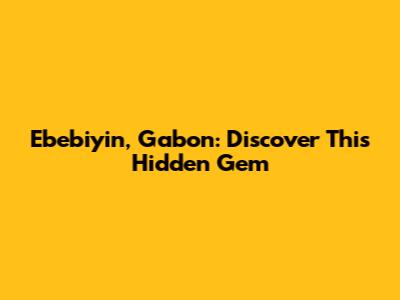 Ebebiyin, Gabon: Discover This Hidden Gem