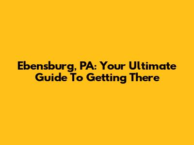 Ebensburg, PA: Your Ultimate Guide To Getting There