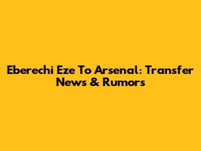 Eberechi Eze To Arsenal: Transfer News & Rumors
