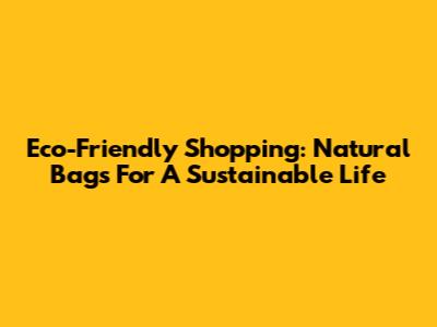 Eco-Friendly Shopping: Natural Bags For A Sustainable Life