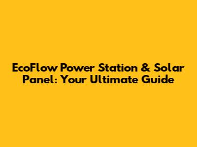 EcoFlow Power Station & Solar Panel: Your Ultimate Guide