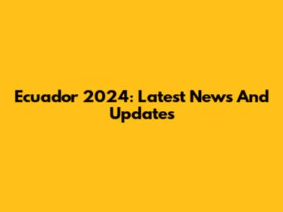 Ecuador 2024: Latest News And Updates