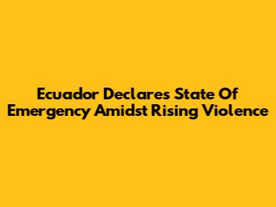 Ecuador Declares State Of Emergency Amidst Rising Violence