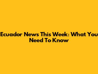 Ecuador News This Week: What You Need To Know