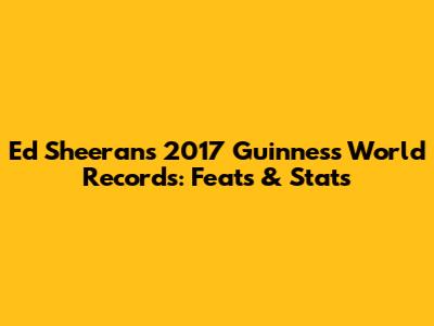 Ed Sheeran's 2017 Guinness World Records: Feats & Stats