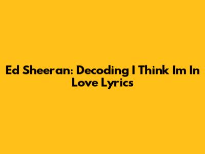 Ed Sheeran: Decoding 'I Think I'm In Love' Lyrics