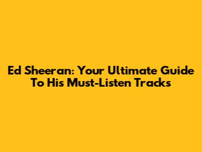 Ed Sheeran: Your Ultimate Guide To His Must-Listen Tracks