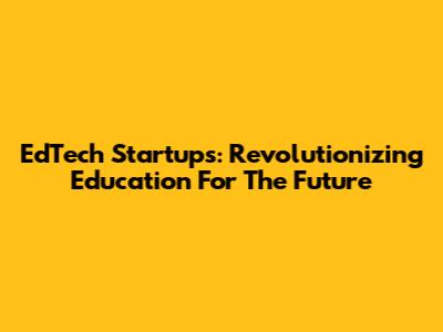 EdTech Startups: Revolutionizing Education For The Future